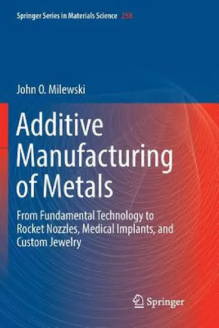 Additive Manufacturing of Metals: From Fundamental Technology to Rocket Nozzles, Medical Implants, and Custom Jewelry by John O. Milewski