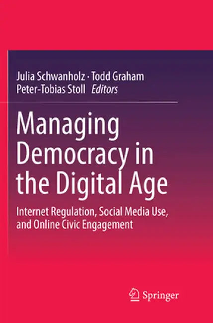Managing Democracy in the Digital Age: Internet Regulation, Social Media Use, and Online Civic Engagement by Julia Schwanholz