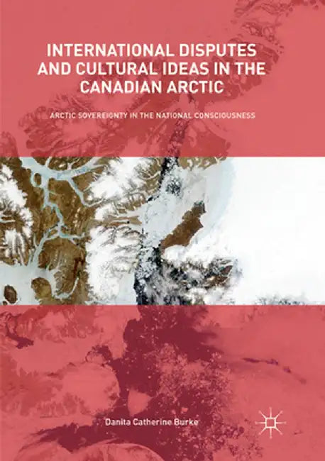 International Disputes and Cultural Ideas in the Canadian Arctic: Arctic Sovereignty in the National Consciousness by Danita Catherine Burke