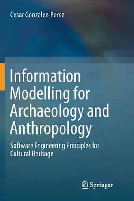 Information Modelling for Archaeology and Anthropology: Software Engineering Principles for Cultural Heritage by Cesar Gonzalez-Perez