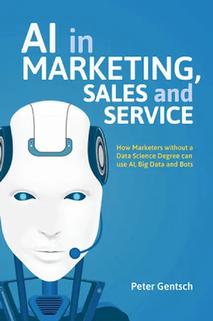 AI in Marketing, Sales and Service: How Marketers Without a Data Science Degree Can Use Ai, Big Data and Bots by Peter Gentsch