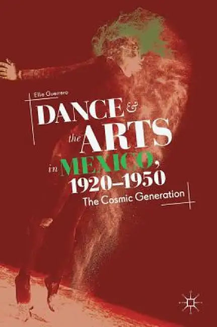 Dance and the Arts in Mexico, 1920-1950: The Cosmic Generation by Ellie Guerrero