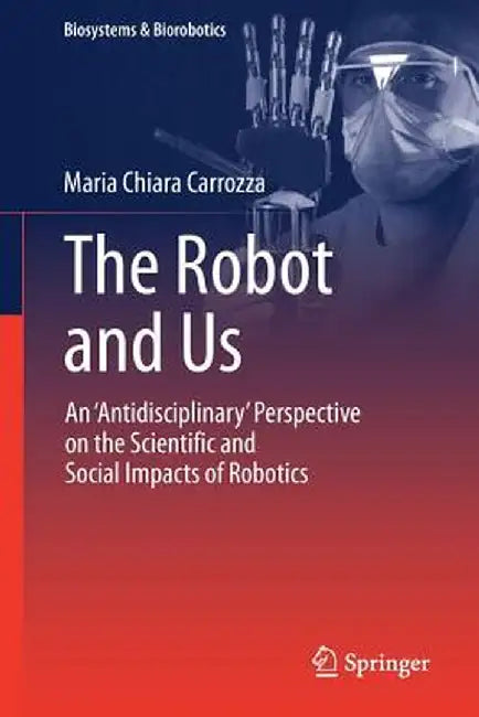 The Robot and Us: An 'antidisciplinary' Perspective on the Scientific and Social Impacts of Robotics by Maria Chiara Carrozza