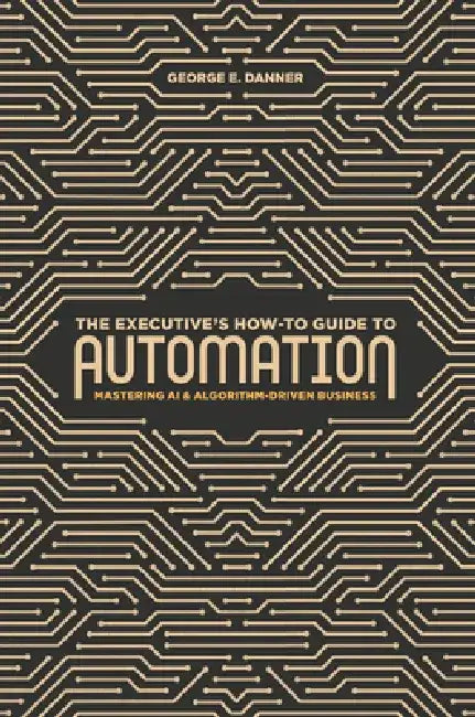 The Executive's How-To Guide to Automation: Mastering AI and Algorithm-Driven Business by George E. Danner