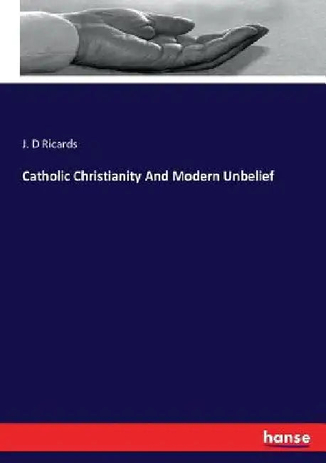 Catholic Christianity And Modern Unbelief by J. D. Ricards