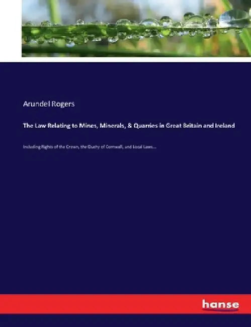 The Law Relating to Mines, Minerals, & Quarries in Great Britain and Ireland: Including Rights of the Crown, the Duchy of Cornwall, and Local Laws... by Arundel Rogers
