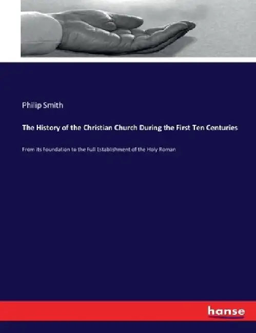 The History of the Christian Church During the First Ten Centuries: From its Foundation to the Full Establishment of the Holy Roman by Philip Smith