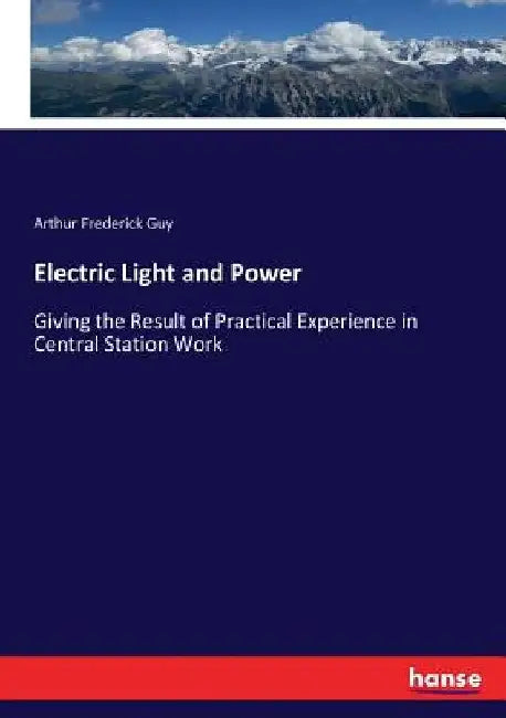 Electric Light and Power: Giving the Result of Practical Experience in Central Station Work by Arthur Frederick Guy