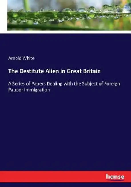 The Destitute Alien in Great Britain: A Series of Papers Dealing with the Subject of Foreign Pauper Immigration by Arnold White