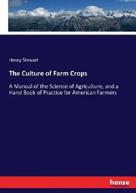 The Culture of Farm Crops: A Manual of the Science of Agriculture, and a Hand Book of Practice for American Farmers by Henry Stewart