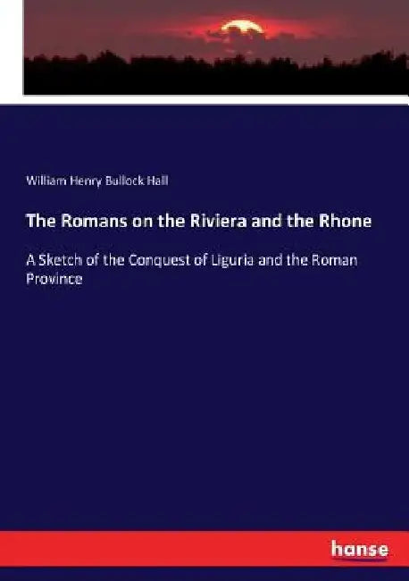 The Romans on the Riviera and the Rhone: A Sketch of the Conquest of Liguria and the Roman Province by William Henry Bullock Hall