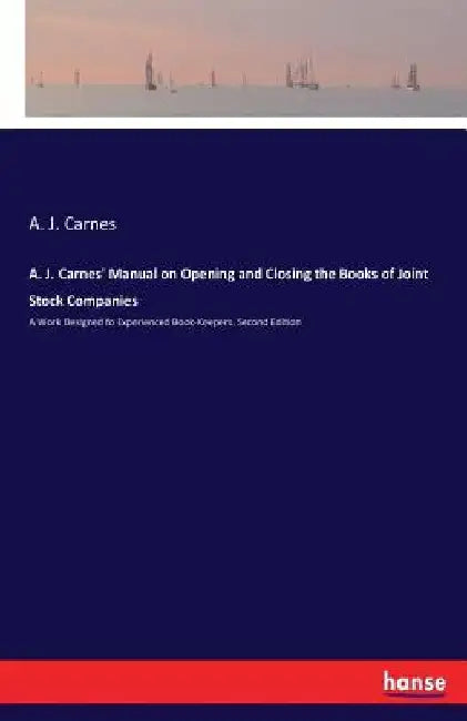 A. J. Carnes' Manual on Opening and Closing the Books of Joint Stock Companies: A Work Designed fo Experienced Book-Keepers. Second Edition by A. J. Carnes