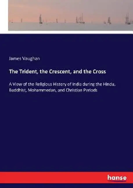 The Trident, the Crescent, and the Cross: A View of the Religious History of India during the Hindu, Buddhist, Mohammedan, and Christian Periods by James Vaughan