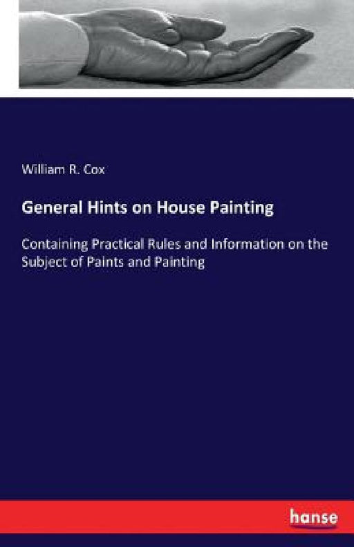 General Hints on House Painting: Containing Practical Rules and Information on the Subject of Paints and Painting by William R. Cox