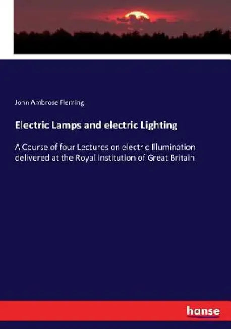 Electric Lamps and electric Lighting: A Course of four Lectures on electric Illumination delivered at the Royal institution of Great Britain by John Ambrose Fleming