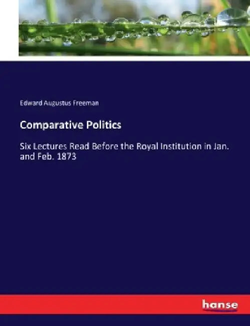 Comparative Politics: Six Lectures Read Before the Royal Institution in Jan. and Feb. 1873 by Edward Augustus Freeman