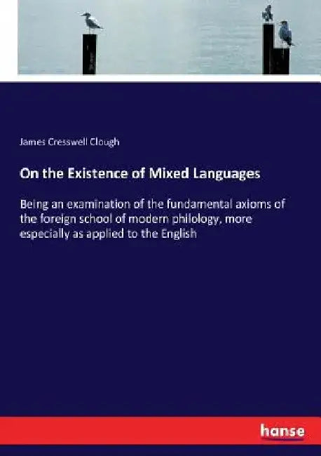 On the Existence of Mixed Languages: Being an examination of the fundamental axioms of the foreign school of modern philology, more especially as appl by James Cresswell Clough