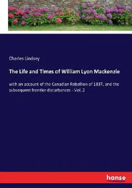 The Life and Times of William Lyon Mackenzie: with an account of the Canadian Rebellion of 1837, and the subsequent frontier disturbances - Vol. 2 by Charles Lindsey
