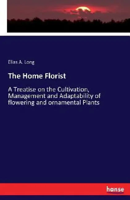 The Home Florist: A Treatise on the Cultivation, Management and Adaptability of flowering and ornamental Plants by Elias a. Long