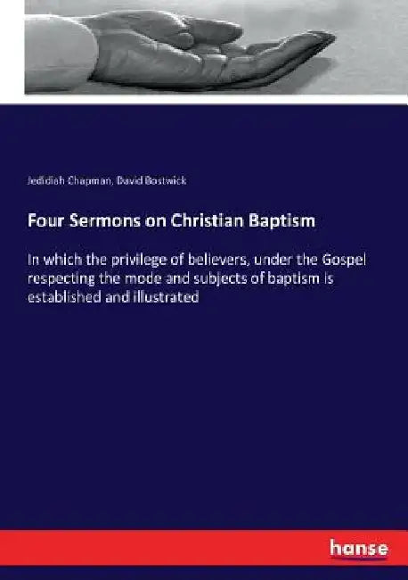 Four Sermons on Christian Baptism: In which the privilege of believers, under the Gospel respecting the mode and subjects of baptism is established an by Jedidiah Chapman