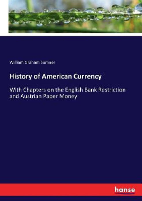 History of American Currency: With Chapters on the English Bank Restriction and Austrian Paper Money by William Graham Sumner