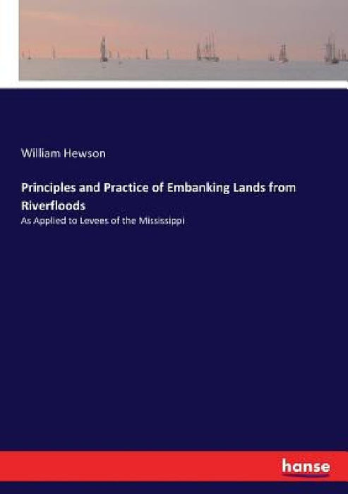 Principles and Practice of Embanking Lands from Riverfloods: As Applied to Levees of the Mississippi by William Hewson