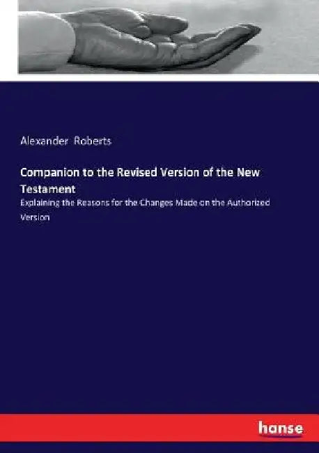 Companion to the Revised Version of the New Testament: Explaining the Reasons for the Changes Made on the Authorized Version by Alexander Roberts