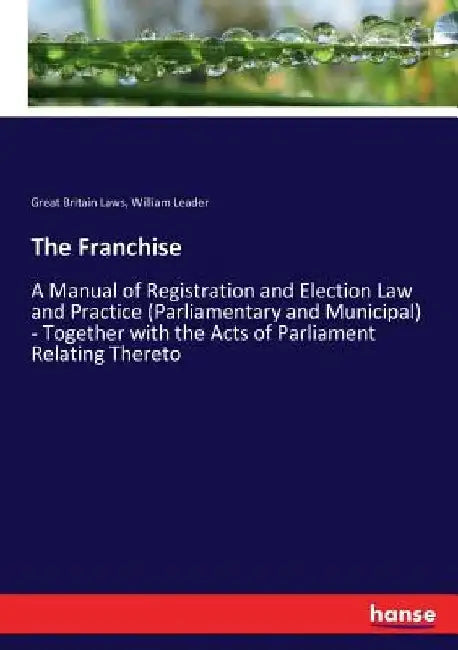 The Franchise: A Manual of Registration and Election Law and Practice (Parliamentary and Municipal) - Together with the Acts of Parliament Relating Th by Great Britain Laws