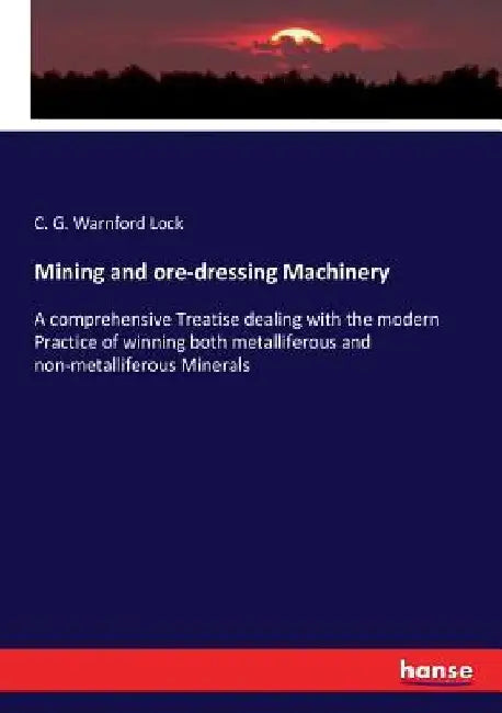 Mining and ore-dressing Machinery: A comprehensive Treatise dealing with the modern Practice of winning both metalliferous and non-metalliferous Miner by C. G. Warnford Lock