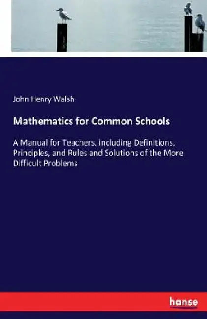 Mathematics for Common Schools: A Manual for Teachers, including Definitions, Principles, and Rules and Solutions of the More Difficult Problems by John Henry Walsh