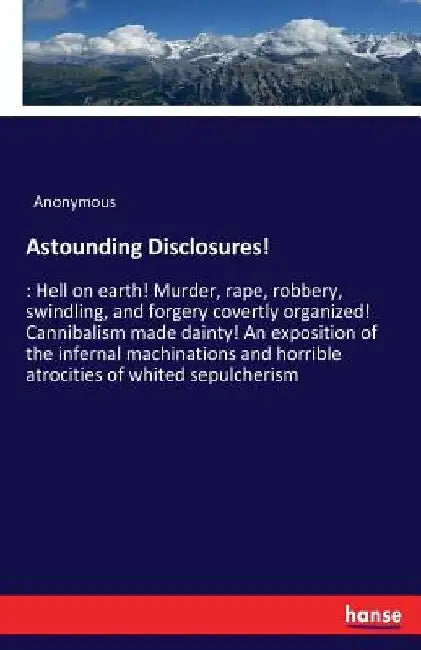 Astounding Disclosures!: Hell on earth! Murder, rape, robbery, swindling, and forgery covertly organized! Cannibalism made dainty! An exposition of th by Anonymous