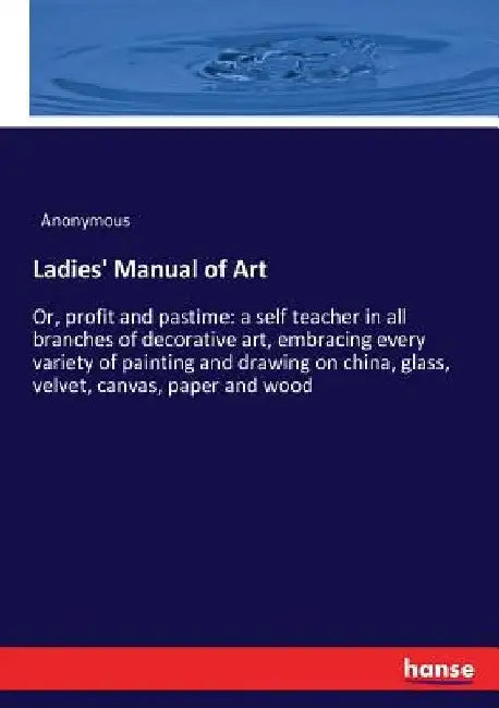 Ladies' Manual of Art: Or, profit and pastime: a self teacher in all branches of decorative art, embracing every variety of painting and drawing on ch by Anonymous