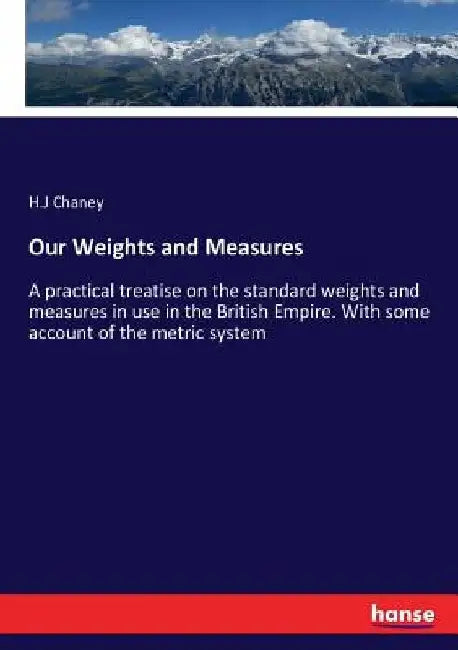 Our Weights and Measures: A practical treatise on the standard weights and measures in use in the British Empire. With some account of the metric syst by H. J. Chaney