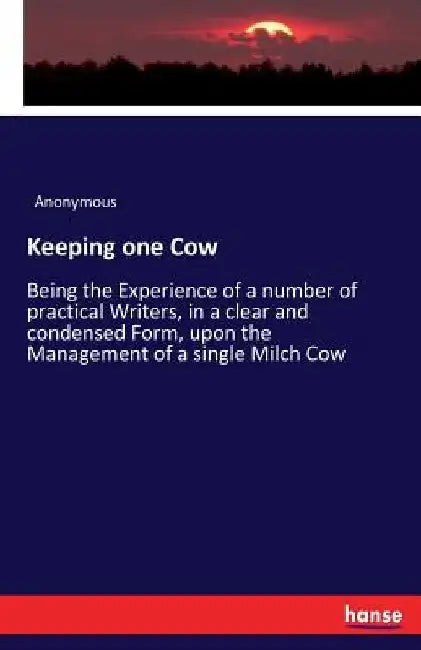 Keeping one Cow: Being the Experience of a number of practical Writers, in a clear and condensed Form, upon the Management of a single Milch Cow by Anonymous