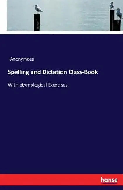 Spelling and Dictation Class-Book: With etymological Exercises by Anonymous
