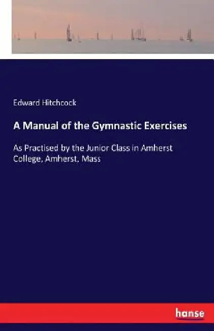 A Manual of the Gymnastic Exercises: As Practised by the Junior Class in Amherst College, Amherst, Mass by Edward Hitchcock