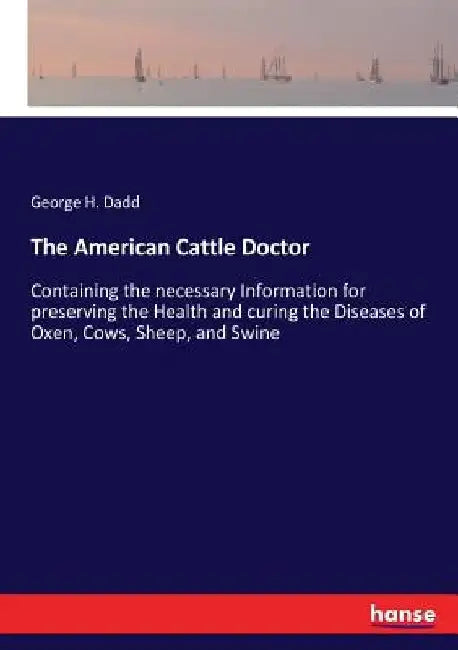 The American Cattle Doctor: Containing the necessary Information for preserving the Health and curing the Diseases of Oxen, Cows, Sheep, and Swine by George H. Dadd