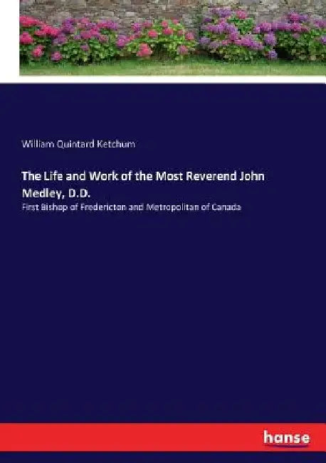 The Life and Work of the Most Reverend John Medley, D.D.: First Bishop of Fredericton and Metropolitan of Canada by William Quintard Ketchum