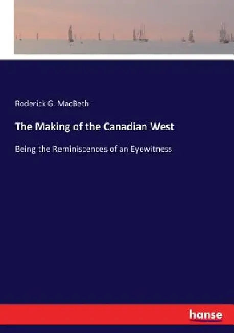 The Making of the Canadian West: Being the Reminiscences of an Eyewitness by Roderick G. Macbeth
