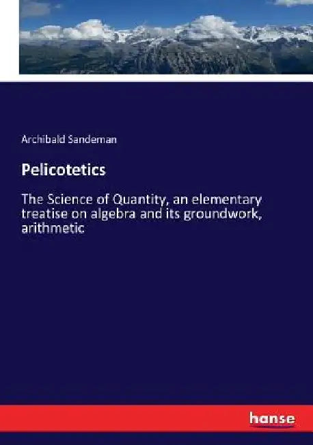 Pelicotetics: The Science of Quantity, an elementary treatise on algebra and its groundwork, arithmetic by Archibald Sandeman