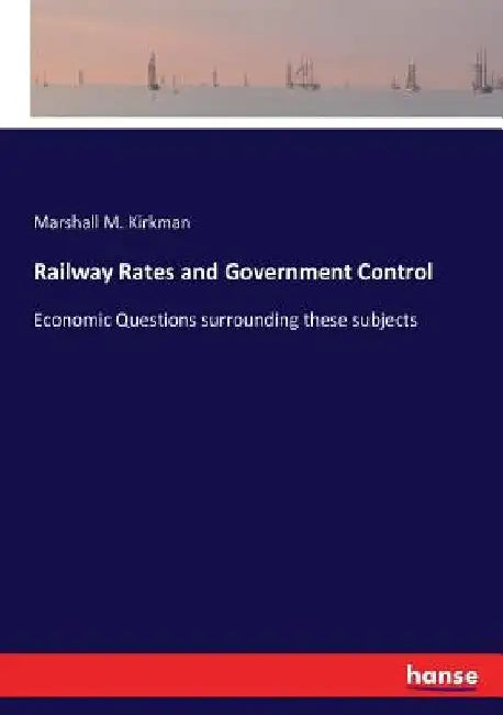Railway Rates and Government Control: Economic Questions surrounding these subjects by Marshall M. Kirkman
