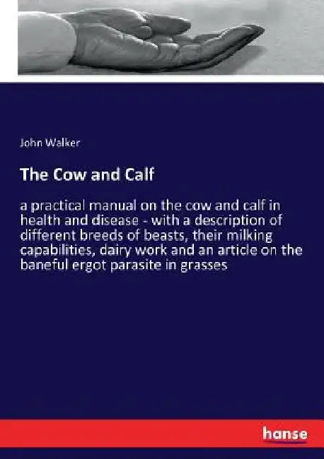 The Cow and Calf: a practical manual on the cow and calf in health and disease - with a description of different breeds of beasts, their milking capab by John Walker