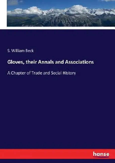 Gloves, their Annals and Associations: A Chapter of Trade and Social History by S. William Beck