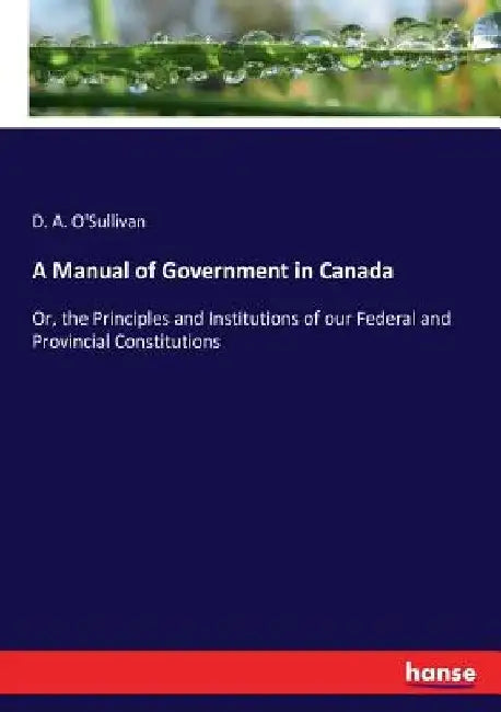 A Manual of Government in Canada: Or, the Principles and Institutions of our Federal and Provincial Constitutions by D. a. O'Sullivan
