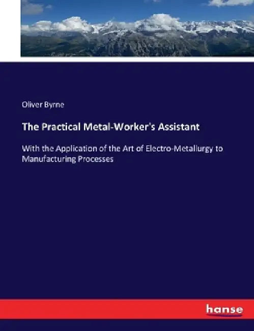 The Practical Metal-Worker's Assistant: With the Application of the Art of Electro-Metallurgy to Manufacturing Processes by Oliver Byrne