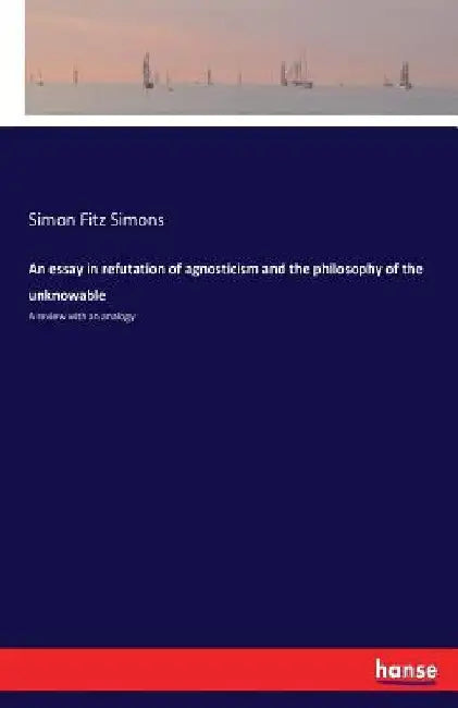 An essay in refutation of agnosticism and the philosophy of the unknowable: A review with an analogy by Simon Fitz Simons
