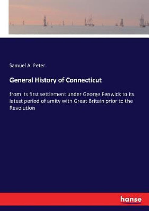 General History of Connecticut: from its first settlement under George Fenwick to its latest period of amity with Great Britain prior to the Revolutio by Samuel a. Peter