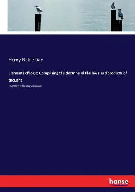 Elements of logic: Comprising the doctrine of the laws and products of thought: Together with a logical praxis by Henry Noble Day