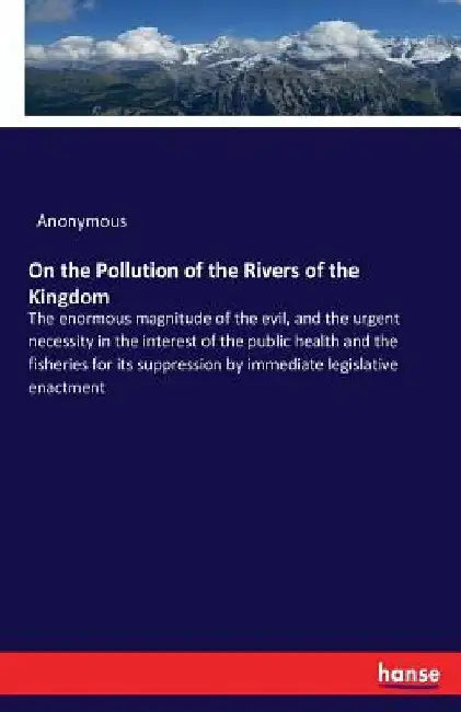 On the Pollution of the Rivers of the Kingdom: The enormous magnitude of the evil, and the urgent necessity in the interest of the public health and t by Anonymous