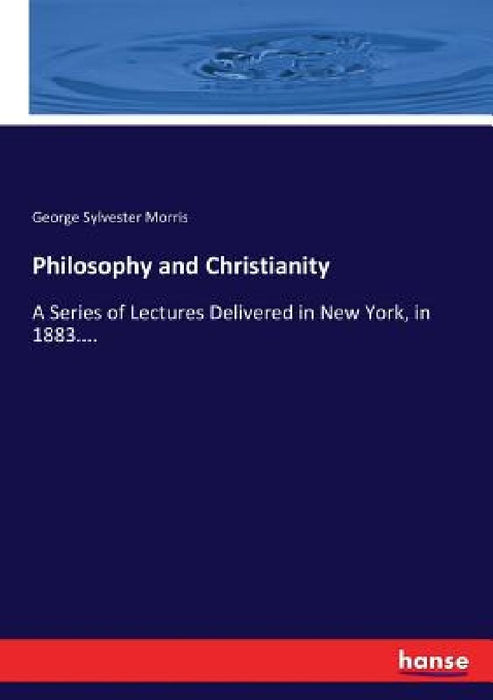 Philosophy and Christianity: A Series of Lectures Delivered in New York, in 1883.... by George Sylvester Morris